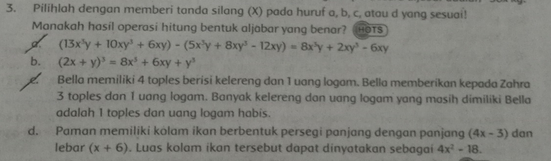 Pilihlah dengan memberi tanda silang (X) pada huruf a, b, c, atau d yang sesuai!
Manakah hasíl operasi hitung bentuk aljabar yang benar? HOTS
a (13x^3y+10xy^3+6xy)-(5x^3y+8xy^3-12xy)=8x^3y+2xy^3-6xy
b. (2x+y)^3=8x^3+6xy+y^3
Bella memiliki 4 toples berisi kelereng dan 1 uang logam. Bella memberikan kepada Zahra
3 toples dan 1 uang logam. Banyak kelereng dan uang logam yang masih dimiliki Bella
adalah 1 toples dan uang logam habis.
d. Paman memiliki kolam ikan berbentuk persegi panjang dengan panjang (4x-3) dan
lebar (x+6). Luas kolam ikan tersebut dapat dinyatakan sebagai 4x^2-18.