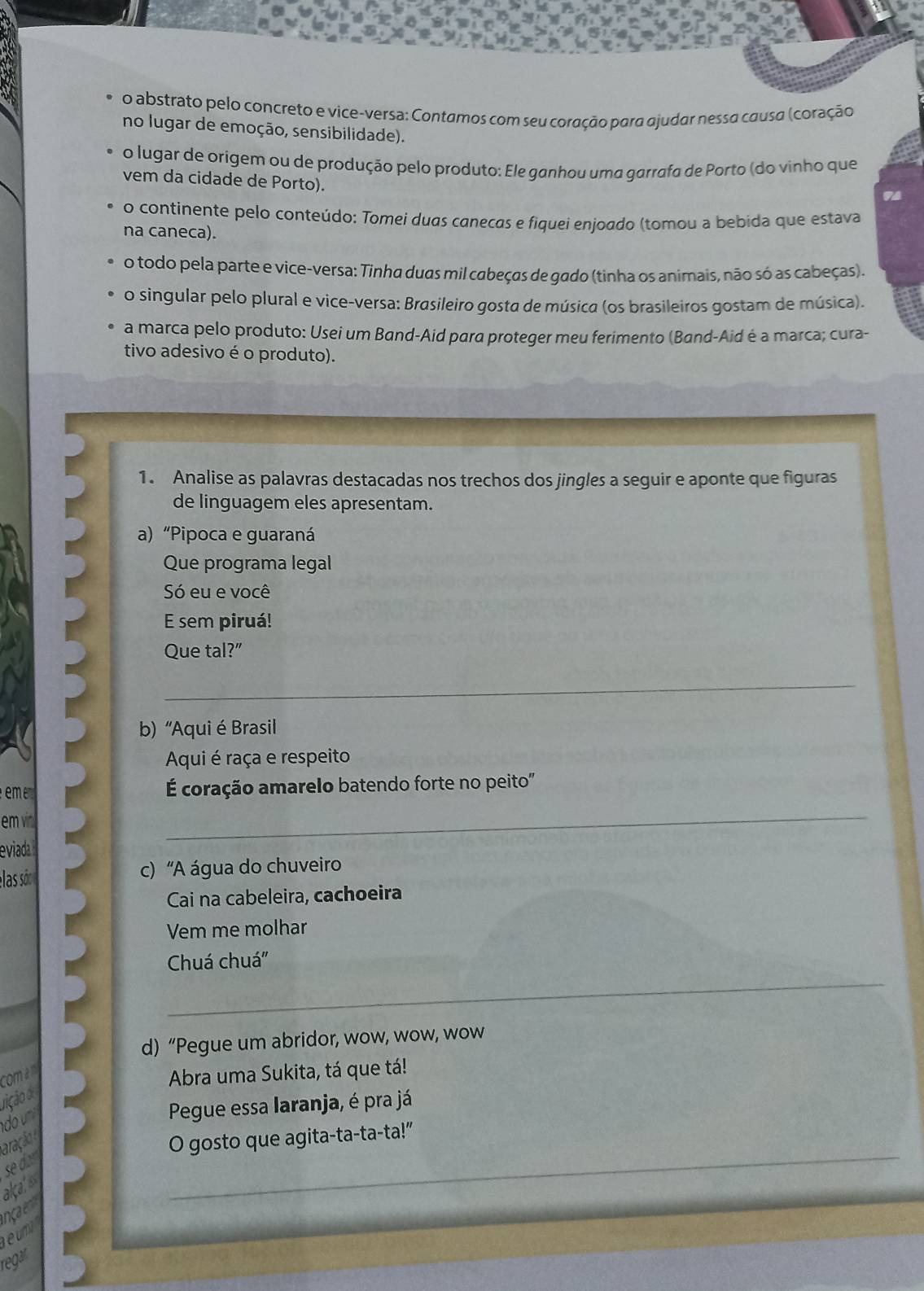 abstrato pelo concreto e vice-versa: Contamos com seu coração para ajudar nessa causa (coração 
no lugar de emoção, sensibilidade). 
o lugar de origem ou de produção pelo produto: Ele ganhou uma garrafa de Porto (do vinho que 
vem da cidade de Porto). 
o continente pelo conteúdo: Tomei duas canecas e fiquei enjoado (tomou a bebida que estava 
na caneca). 
o todo pela parte e vice-versa: Tinha duas mil cabeças de gado (tinha os animais, não só as cabeças). 
o singular pelo plural e vice-versa: Brasileiro gosta de música (os brasileiros gostam de música). 
a marca pelo produto: Usei um Band-Aid para proteger meu ferimento (Band-Aid é a marca; cura- 
tivo adesivo é o produto). 
1. Analise as palavras destacadas nos trechos dos jingles a seguir e aponte que figuras 
de linguagem eles apresentam. 
a) “Pipoca e guaraná 
Que programa legal 
Só eu e você 
E sem piruá! 
Que tal?" 
_ 
b) “Aqui é Brasil 
Aqui é raça e respeito 
em É coração amarelo batendo forte no peito" 
em vn 
eviada 
_ 
elas són c) “A água do chuveiro 
Cai na cabeleira, cachoeira 
Vem me molhar 
Chuá chuá' 
_ 
d) “Pegue um abridor, wow, wow, wow 
com a m 
Abra uma Sukita, tá que tá! 
rição d 
do Pegue essa laranja, é pra já 
aração 
O gosto que agita-ta-ta-ta!” 
se dar 
alcatiss 
_ 
ençaem 
eumi 
regar