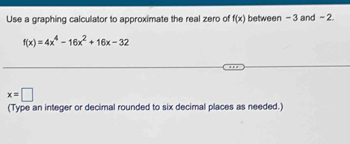 Use a graphing calculator to approximate the real zero of f(x) between -3 and - 2.
f(x)=4x^4-16x^2+16x-32
x=□
(Type an integer or decimal rounded to six decimal places as needed.)