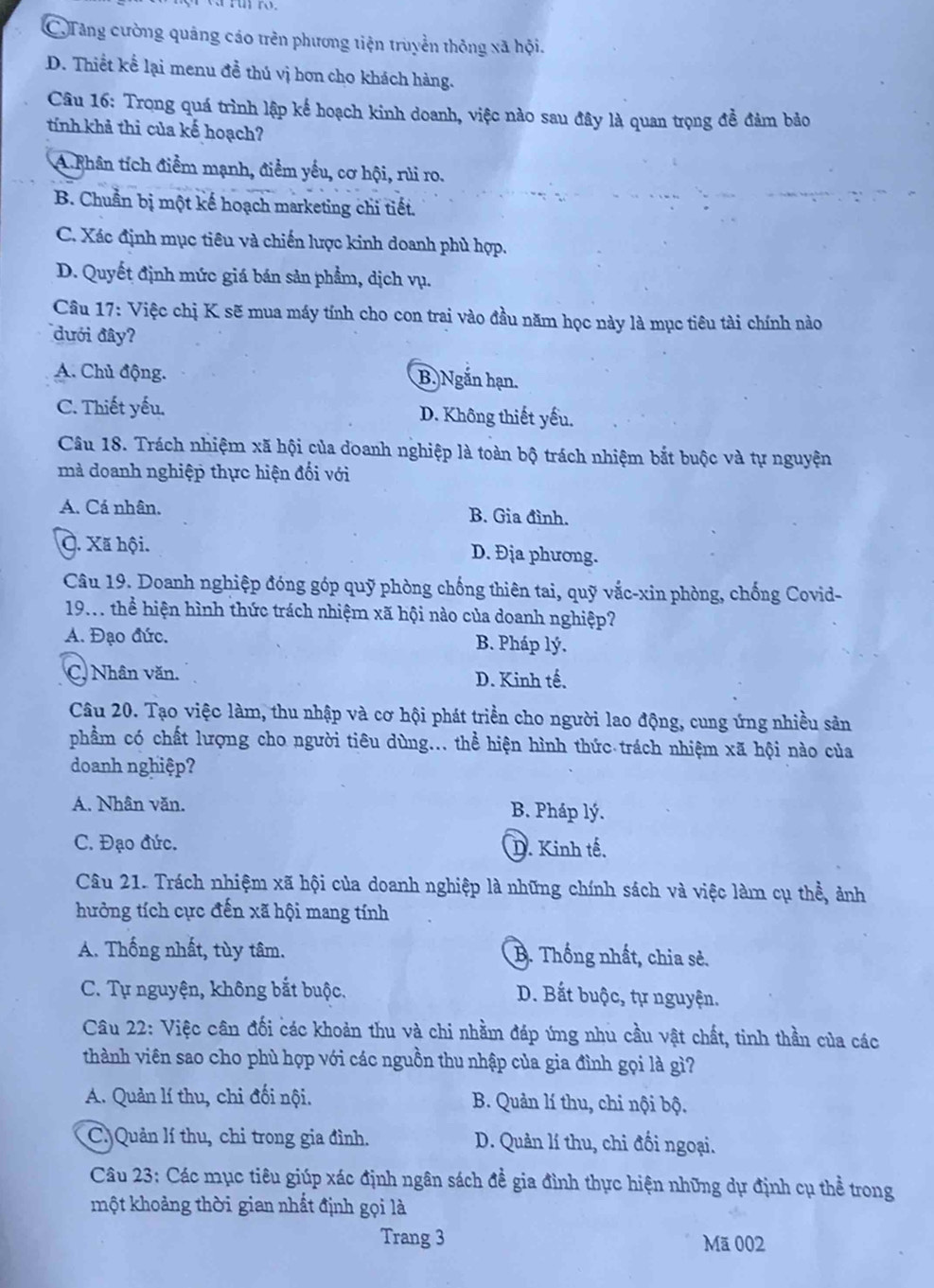 C.Tăng cường quảng cáo trên phương tiện truyền thông xã hội.
D. Thiết kể lại menu đề thủ vị hơn cho khách hàng.
Câu 16: Trọng quá trình lập kế hoạch kinh doanh, việc nào sau đây là quan trọng đề đảm bảo
tính khả thi của kế hoạch?
A.Rhân tích điểm mạnh, điểm yếu, cơ hội, rủi ro.
B. Chuẩn bị một kế hoạch marketing chi tiết.
C. Xác định mục tiêu và chiến lược kinh doanh phù hợp.
D. Quyết định mức giá bán sản phẩm, dịch vụ.
Câu 17: Việc chị K sẽ mua máy tính cho con trai vào đầu năm học này là mục tiêu tài chính nào
đưới đây?
A. Chủ động. B. Ngắn hạn.
C. Thiết yếu. D. Không thiết yếu.
Câu 18. Trách nhiệm xã hội của doanh nghiệp là toàn bộ trách nhiệm bắt buộc và tự nguyện
mà doanh nghiệp thực hiện đối với
A. Cá nhân. B. Gia đình.
C. Xã hội. D. Địa phương.
Câu 19. Doanh nghiệp đóng góp quỹ phòng chống thiên tai, quỹ vắc-xin phòng, chống Covid-
19.. thể hiện hình thức trách nhiệm xã hội nào của doanh nghiệp?
A. Đạo đức. B. Pháp lý.
C. Nhân văn. D. Kinh tế.
Câu 20. Tạo việc làm, thu nhập và cơ hội phát triển cho người lao động, cung ứng nhiều sản
phẩm có chất lượng cho người tiêu dùng... thể hiện hình thức trách nhiệm xã hội nào của
doanh nghiệp?
A. Nhân văn. B. Pháp lý.
C. Đạo đức. D. Kinh tế.
Câu 21. Trách nhiệm xã hội của doanh nghiệp là những chính sách và việc làm cụ thể, ảnh
hưởng tích cực đến xã hội mang tính
A. Thống nhất, tùy tâm. B. Thống nhất, chia sẻ.
C. Tự nguyện, không bắt buộc. D. Bắt buộc, tự nguyện.
Câu 22: Việc cân đối các khoản thu và chi nhằm đáp ứng nhu cầu vật chất, tinh thần của các
thành viên sao cho phù hợp với các nguồn thu nhập của gia đình gọi là gì?
A. Quản lí thu, chi đối nội. B. Quản lí thu, chi nội bộ.
C. Quản lí thu, chi trong gia đình. D. Quản lí thu, chi đối ngoại.
Câu 23: Các mục tiêu giúp xác định ngân sách đề gia đình thực hiện những dự định cụ thể trong
một khoảng thời gian nhất định gọi là
Trang 3 Mã 002