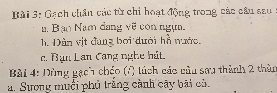 Gạch chân các từ chỉ hoạt động trong các câu sau 1 
a. Bạn Nam đang vẽ con ngựa. 
b. Đàn vịt đang bơi dưới hồ nước. 
c. Bạn Lan đang nghe hát. 
Bài 4: Dùng gạch chéo (/) tách các câu sau thành 2 thàn 
a. Sương muối phủ trắng cành cây bãi cỏ.