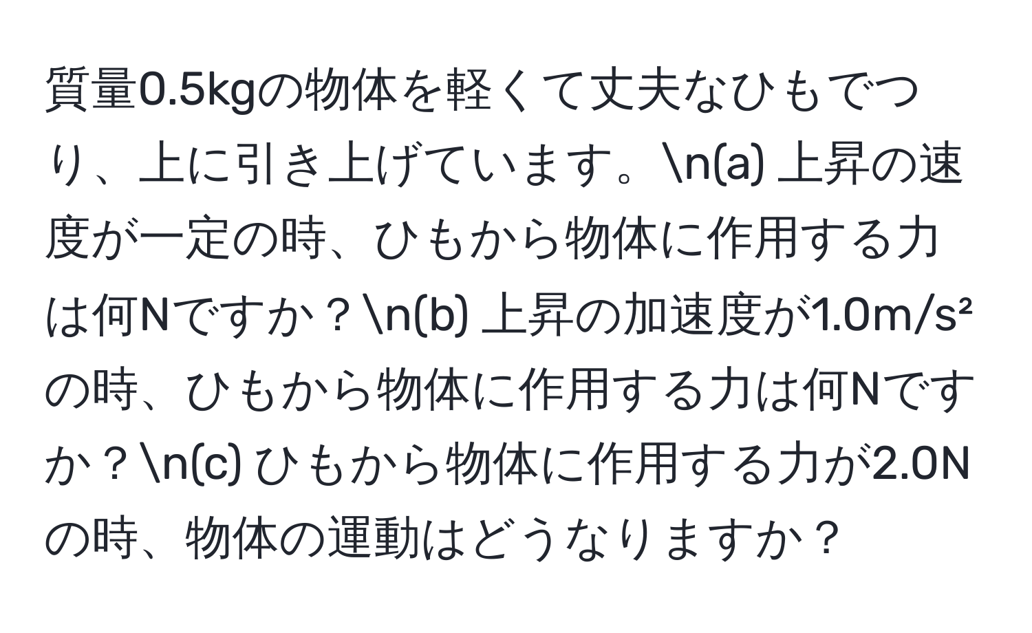 質量0.5kgの物体を軽くて丈夫なひもでつり、上に引き上げています。n(a) 上昇の速度が一定の時、ひもから物体に作用する力は何Nですか？n(b) 上昇の加速度が1.0m/s²の時、ひもから物体に作用する力は何Nですか？n(c) ひもから物体に作用する力が2.0Nの時、物体の運動はどうなりますか？