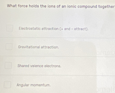 What force holds the ions of an ionic compound together
Electrostatic attraction (+ and - attract).
Gravitational attraction.
Shared valence electrons.
Angular momentum.