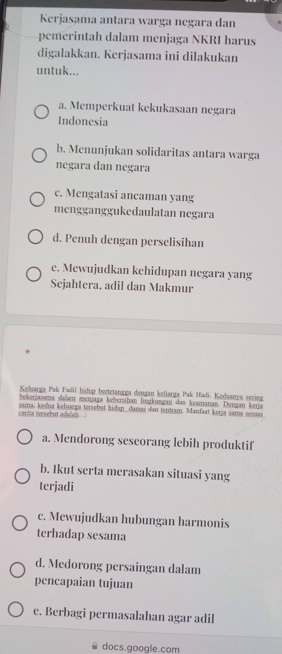 Kerjasama antara warga negara dan
pemerintah dalam menjaga NKRI harus
digalakkan. Kerjasama ini dilakukan
untuk...
a. Memperkuat kekukasaan negara
Indonesia
b. Menunjukan solidaritas antara warga
negara dan negara
c. Mengatasi ancaman yang
mengganggukedaulatan negara
d. Penuh dengan perselisihan
e. Mewujudkan kehidupan negara yang
Sejahtera, adil dan Makmur
*
Keluarga Pak Fadil hidup bertetangga dengan keliarga Pak Hadi. Keduanya sering
bekerjasama dalam menjaga kebersihan lingkungan dan keamanan. Dengan kerja
sama, kedua keluarga tersebut hidup damai dan tentram. Manfaat kerja sama sesuai
cerita tersebut adalah…
a. Mendorong seseorang lebih produktif
b. Ikut serta merasakan situasi yang
terjadi
c. Mewujudkan hubungan harmonis
terhadap sesama
d. Medorong persaingan dalam
pencapaian tujuan
e. Berbagi permasalahan agar adil
docs.google.com