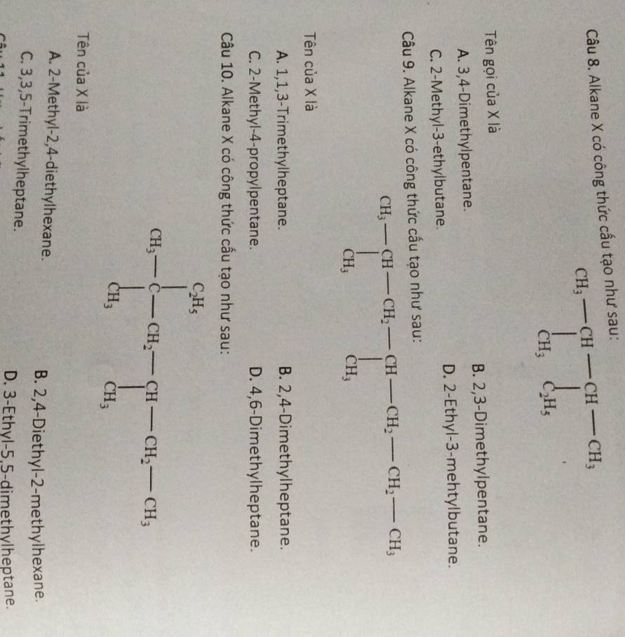 Alkane X có công thức cấu tạo như sau:
CH_3-∈tlimits _CH_3^C_2H_5endarray 
Tên gọi của X là
A. 3,4-Dimethylpentane. B. 2,3-Dimethylpentane.
C. 2-Methyl-3-ethylbutane. D. 2-Ethyl-3-mehtylbutane.
Câu 9. Alkane X có công thức cấu tạo như sau:
beginarrayr CH_3-[H-CH_2-CH_2-CH_2-CH_2-CH_3, CH_CH_3
Tên của X là
A. 1,1,3-Trimethylheptane. B. 2,4-Dimethylheptane.
C. 2-Methyl-4-propylpentane. D. 4,6-Dimethylheptane.
Câu 10. Alkane X có công thức cấu tạo như sau:
Tên của X là
A. 2-Methyl-2,4-diethylhexane.
B. 2,4-Diethyl-2-methylhexane.
C. 3,3,5-Trimethylheptane.
D. 3-Ethyl-5.5-dimethylheptane.