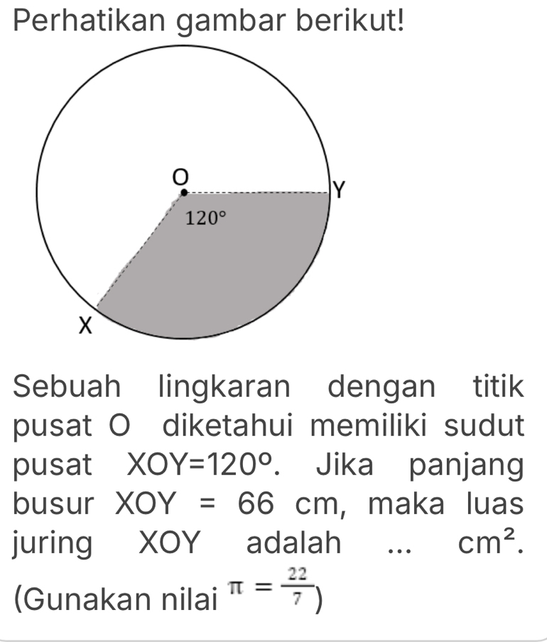 Perhatikan gambar berikut!
Sebuah lingkaran dengan titik
pusat O diketahui memiliki sudut
pusat XOY=120°. Jika panjang
busur XOY=66cm , maka luas
juring XOY adalah … cm^2.
(Gunakan nilai π = 22/7 )