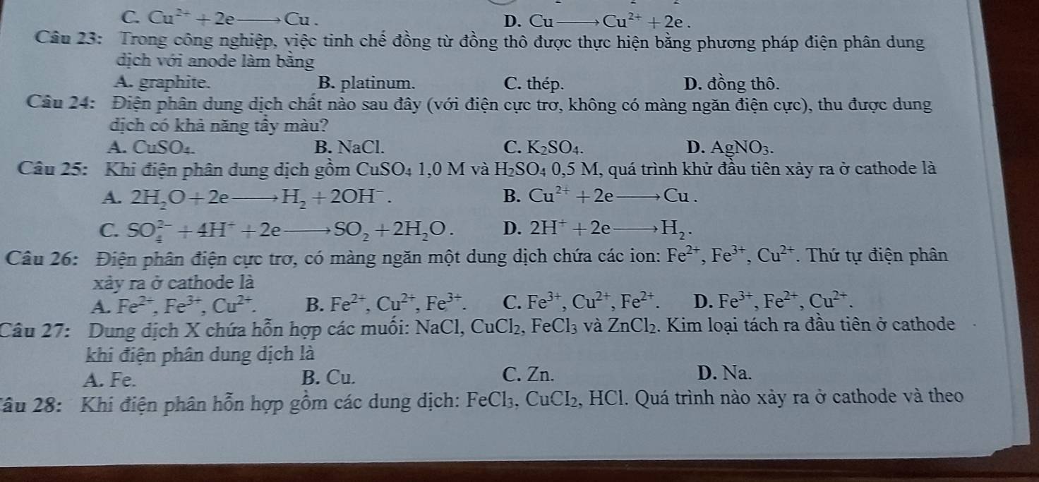 C. Cu^(2+)+2e _ Cu D. Cu_ Cu^(2+)+2e.
Câu 23: Trong công nghiệp, việc tinh chế đồng từ đồng thô được thực hiện bằng phương pháp điện phân dung
dịch với anode làm bằng
A. graphite. B. platinum. C. thép. D. đồng thô.
Câu 24: Điện phân dung dịch chất nào sau đây (với điện cực trơ, không có màng ngăn điện cực), thu được dung
dịch có khả năng tầy màu?
A. CuSO_4. B. NaCl. C. K_2SO_4. D. AgNO_3.
Câu 25: Khi điện phân dung dịch gồm [11SO.1 ,0 M và H_2SO_4 0,5 M, quá trình khử đầu tiên xảy ra ở cathode là
A. 2H_2O+2eto H_2+2OH^-. B. Cu^(2+)+2e Cu.
C. SO_4^((2-)+4H^+)+2eto SO_2+2H_2O. D. 2H^++2e H_2.
Câu 26: Điện phân điện cực trơ, có màng ngăn một dung dịch chứa các ion: Fe^(2+),Fe^(3+),Cu^(2+). Thứ tự điện phân
xây ra ở cathode là
A. Fe^(2+),Fe^(3+),Cu^(2+). B. Fe^(2+),Cu^(2+),Fe^(3+). C. Fe^(3+),Cu^(2+),Fe^(2+). D. Fe^(3+),Fe^(2+),Cu^(2+).
Câu 27: Dung dịch X chứa hỗn hợp các muối: NaCl, CuCl_2 , F eCl_3 và ZnCl_2. Kim loại tách ra đầu tiên ở cathode
khi điện phân dung dịch là
A. Fe. B. Cu. C. Zn.
D. Na.
2âu 28: Khi điện phân hỗn hợp gồm các dung dịch: FeCl_3 , CuCI₂, HCl. Quá trình nào xảy ra ở cathode và theo