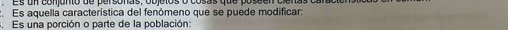Es un conjunto de personas, objetos o cosas que poseen cienas 
2. Es aquella característica del fenómeno que se puede modificar: 
3. Es una porción o parte de la población: