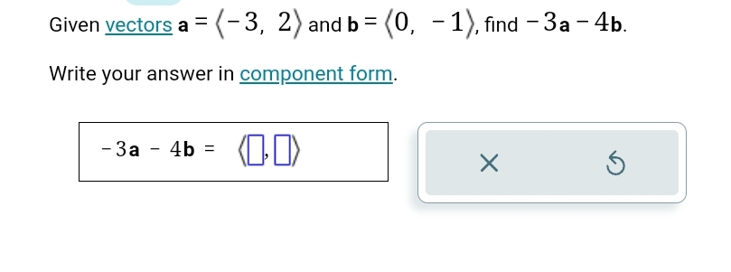 Given vectors a=langle -3,2rangle and b=langle 0,-1rangle , find -3a-4b. 
Write your answer in component form.
-3a-4b=
×