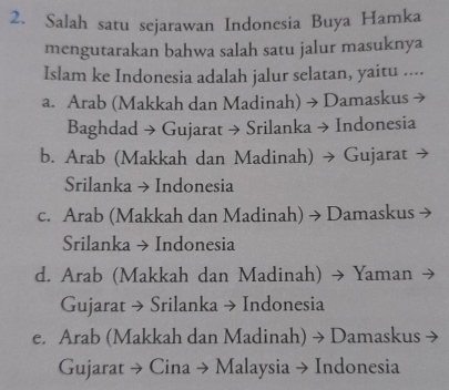 Salah satu sejarawan Indonesia Buya Hamka
mengutarakan bahwa salah satu jalur masuknya
Islam ke Indonesia adalah jalur selatan, yaitu ....
a. Arab (Makkah dan Madinah) → Damaskus
Baghdad → Gujarat → Srilanka → Indonesia
b. Arab (Makkah dan Madinah) → Gujarat →
Srilanka → Indonesia
c. Arab (Makkah dan Madinah) → Damaskus →
Srilanka → Indonesia
d. Arab (Makkah dan Madinah) → Yaman
Gujarat → Srilanka → Indonesia
e. Arab (Makkah dan Madinah) → Damaskus →
Gujarat → Cina → Malaysia → Indonesia