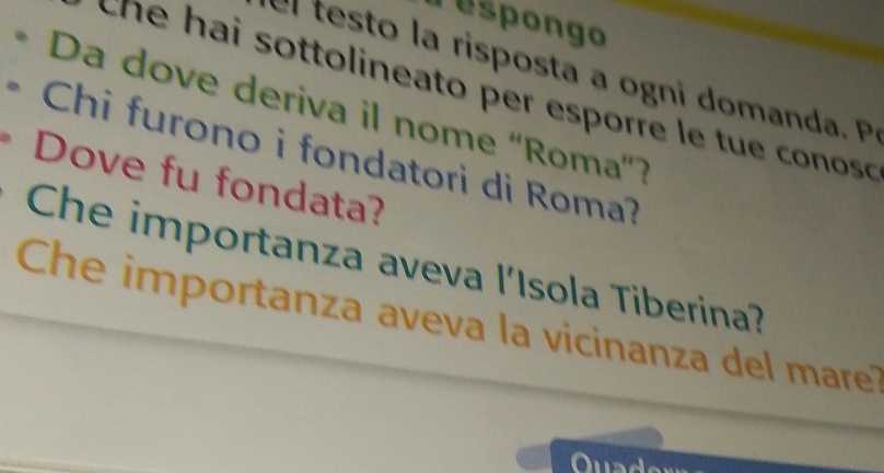 respongo 
e et l ri o ta g d 
che hai sottolineato per esporre le tue conosó 
Da dove deriva il nome 'Roma'? 
Chi furono i fondatori di Roma? 
Dove fu fondata? 
Che importanza aveva l'Isola Tiberina? 
Che importanza aveva la vicinanza del mare?