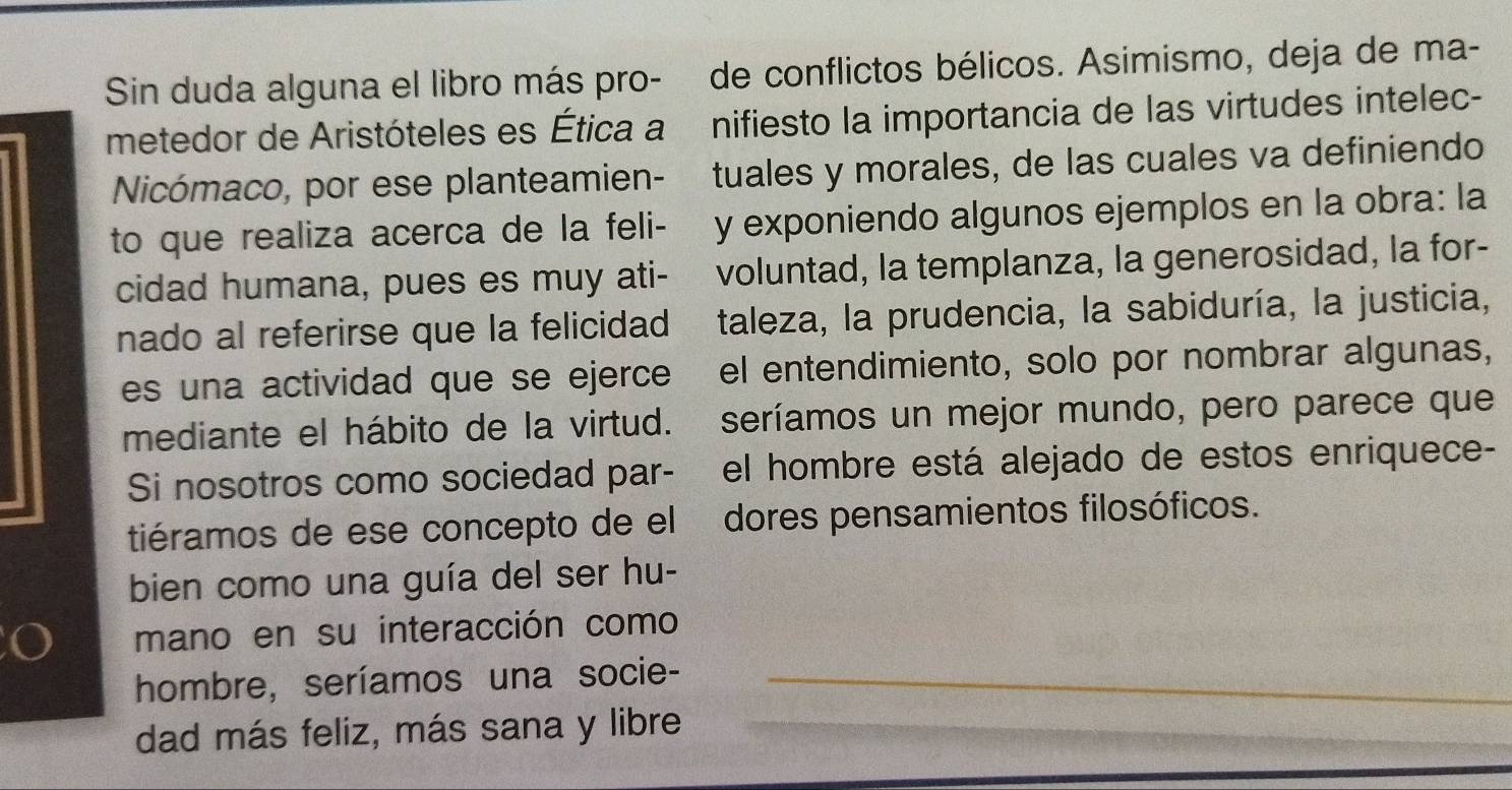 Sin duda alguna el libro más pro- de conflictos bélicos. Asimismo, deja de ma- 
metedor de Aristóteles es Ética a nifiesto la importancia de las virtudes intelec- 
Nicómaco, por ese planteamien- tuales y morales, de las cuales va definiendo 
to que realiza acerca de la feli- y exponiendo algunos ejemplos en la obra: la 
cidad humana, pues es muy ati- voluntad, la templanza, la generosidad, la for- 
nado al referirse que la felicidad d taleza, la prudencia, la sabiduría, la justicia, 
es una actividad que se ejerce el entendimiento, solo por nombrar algunas, 
mediante el hábito de la virtud. seríamos un mejor mundo, pero parece que 
Si nosotros como sociedad par- el hombre está alejado de estos enriquece- 
tiéramos de ese concepto de el dores pensamientos filosóficos. 
bien como una guía del ser hu- 
o mano en su interacción como 
hombre, seríamos una socie-_ 
_ 
_ 
dad más feliz, más sana y libre