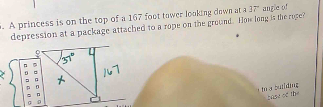 A princess is on the top of a 167 foot tower looking down at a 37° angle of 
depression at a package attached to a rope on the ground. How long is the rope? 
o a building 
base of the