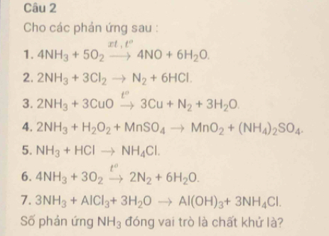 Cho các phản ứng sau :
rt.t°
1. 4NH_3+5O_2to 4NO+6H_2O. 
2. 2NH_3+3Cl_2to N_2+6HCl. 
3. 2NH_3+3CuOto 3C3Cu+N_2+3H_2O 
4. 2NH_3+H_2O_2+MnSO_4to MnO_2+(NH_4)_2SO_4. 
5. NH_3+HClto NH_4Cl. 
6. 4NH_3+3O_2xrightarrow t°2N_2+6H_2O. 
7. 3NH_3+AlCl_3+3H_2Oto Al(OH)_3+3NH_4Cl. 
Số phản ứng NH_3 đóng vai trò là chất khử là?