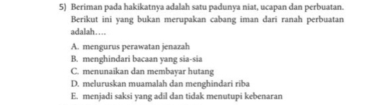 Beriman pada hakikatnya adalah satu padunya niat, ucapan dan perbuatan.
Berikut ini yang bukan merupakan cabang iman dari ranah perbuatan
adalah…
A. mengurus perawatan jenazah
B. menghindari bacaan yang sia-sia
C. menunaikan dan membayar hutang
D. meluruskan muamalah dan menghindari riba
E. menjadi saksi yang adil dan tidak menutupi kebenaran