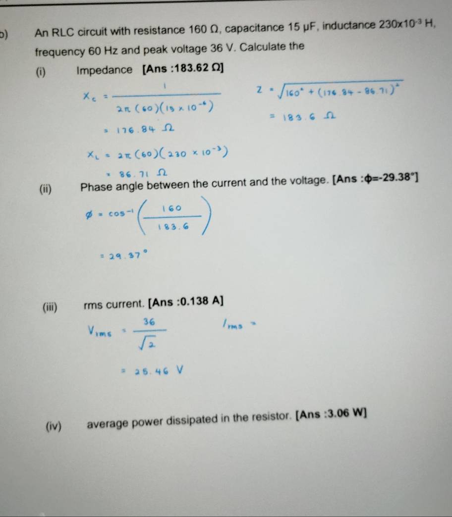 An RLC circuit with resistance 160 Ω, capacitance 15 μF, inductance 230* 10^(-3)H, 
frequency 60 Hz and peak voltage 36 V. Calculate the 
(i) Impedance [Ans :183.62Omega ]
(ii) Phase angle between the current and the voltage. [Ans : varphi =-29.38°]
(iii) rms current. [Ans : 0.138 A]
(iv) average power dissipated in the resistor. [Ans : 3.06 W ]