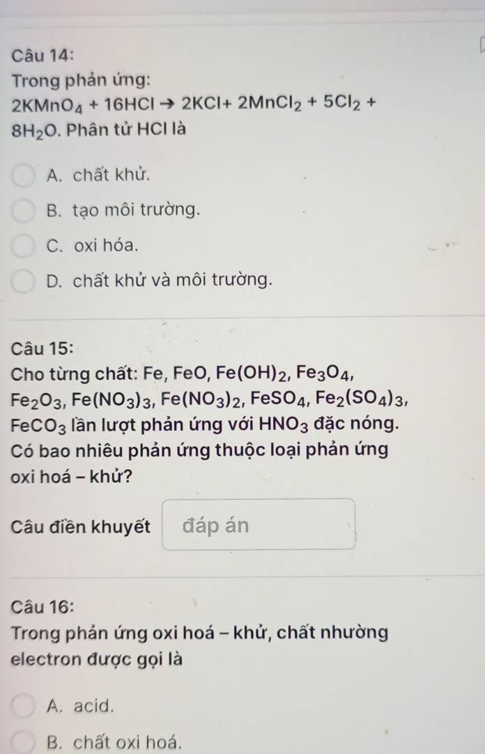 Trong phản ứng:
2KMnO_4+16HClto 2KCl+2MnCl_2+5Cl_2+
8H_2O. Phân tử HCI là
A. chất khử.
B. tạo môi trường.
C. oxi hóa.
D. chất khử và môi trường.
Câu 15:
Cho từng chất: Fe, FeO, Fe(OH)_2, Fe_3O_4,
Fe_2O_3, Fe (NO_3)_3 , Fe (NO_3)_2, FeSO_4, Fe_2(SO_4)_3,
FeCO_3 lần lượt phản ứng với HNO_3 đặc nóng.
Có bao nhiêu phản ứng thuộc loại phản ứng
oxi hoá - khử?
Câu điền khuyết đáp án
Câu 16:
Trong phản ứng oxi hoá - khử, chất nhường
electron được gọi là
A. acid.
B. chất oxi hoá.