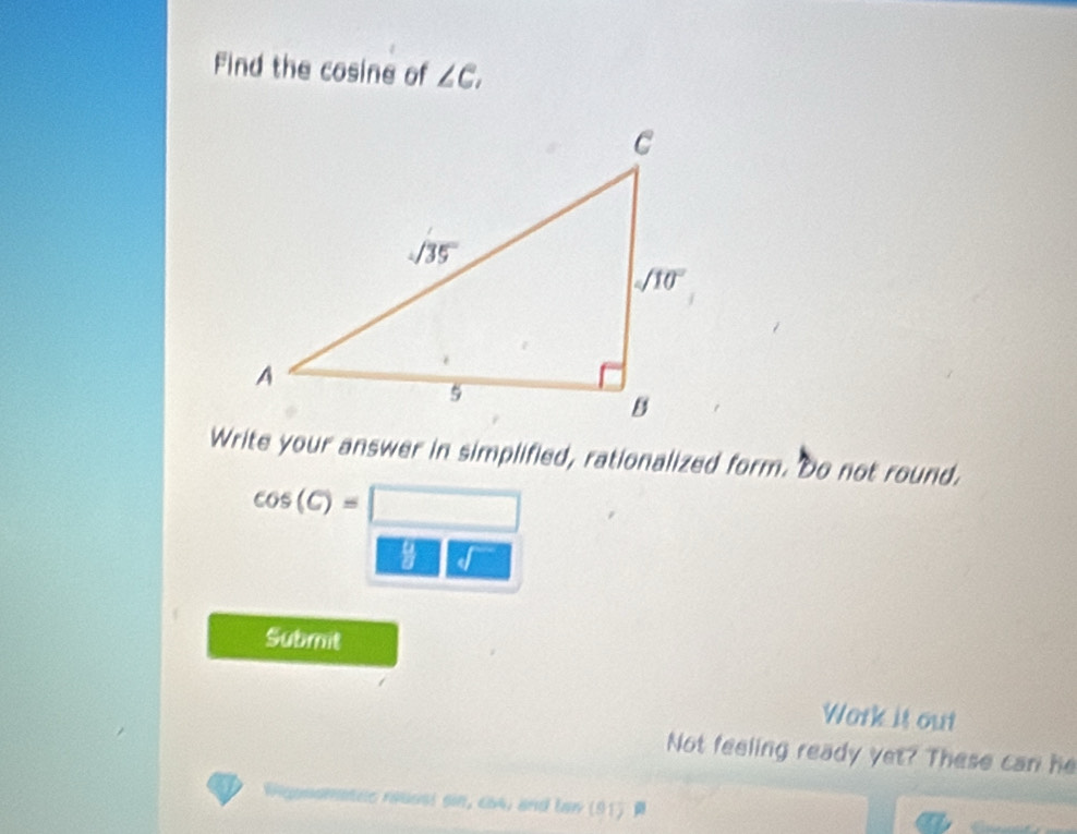 Find the cosine of ∠ C_1
Write your answer in simplified, rationalized form. Do not round.
cos (C)=□ □
Submit
Wark is out
Not feeling ready yet? These can he
Wiganamaée réuasi en ,∠ b4 and tan (91)