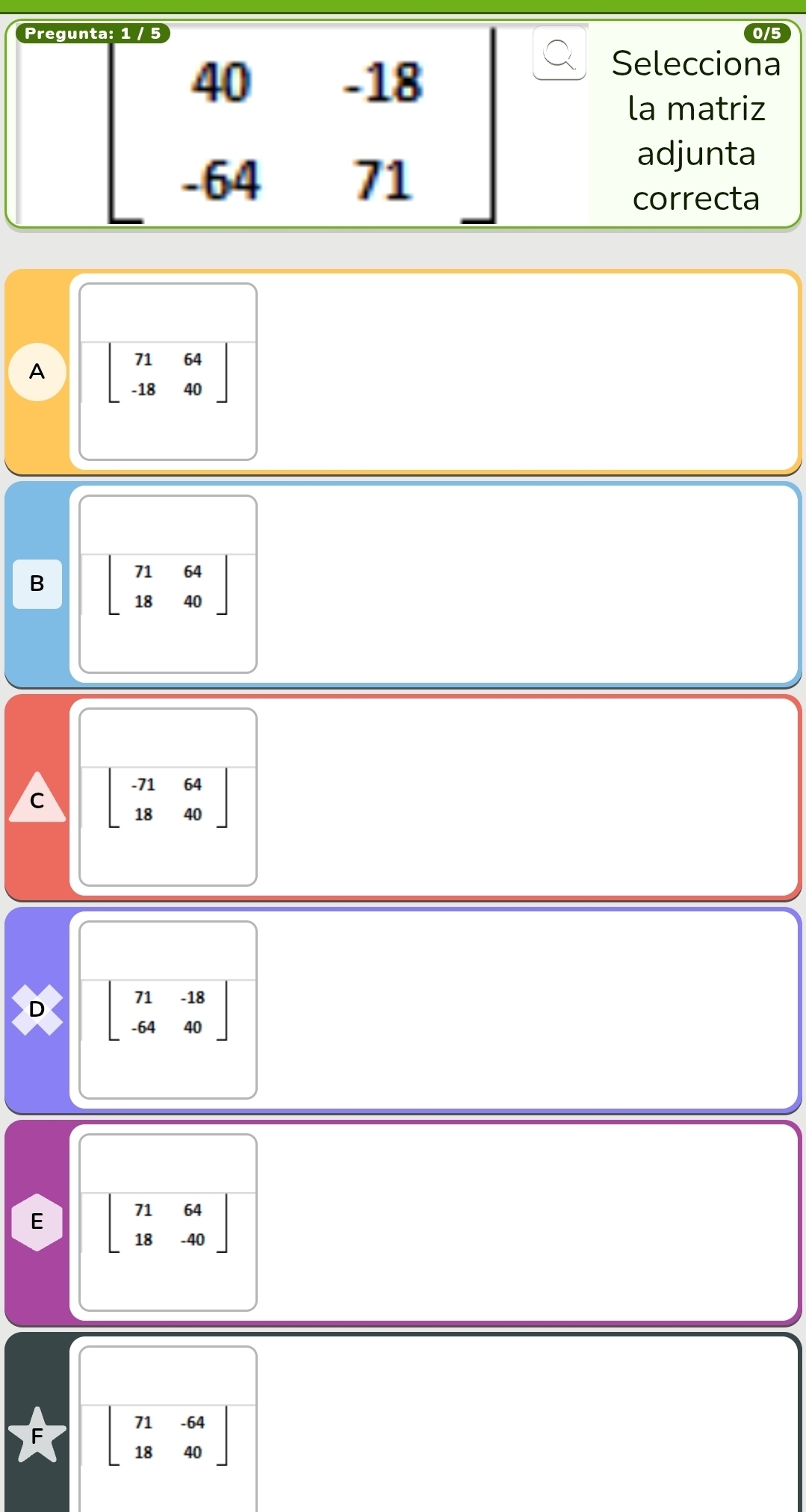 Pregunt 15
beginbmatrix 40&-18 -64&71endbmatrix
Selecciona
la matriz
adjunta
correcta
A beginbmatrix 71&64 -18&40endbmatrix
B beginbmatrix 71&64 18&40endbmatrix
C beginbmatrix -71&64 18&40endbmatrix
D beginbmatrix 71&-18 -64&40endbmatrix
E beginbmatrix 71&64 18&-40endbmatrix
beginbmatrix 71&-64 18&40endbmatrix