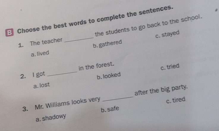 Choose the best words to complete the sentences.
the students to go back to the school.
_b. gathered c. stayed
1. The teacher
a. lived
c. tried
2. l got _in the forest.
a. lost b. looked
3. Mr. Williams looks very _after the big party.
c. tired
a. shadowy b. safe