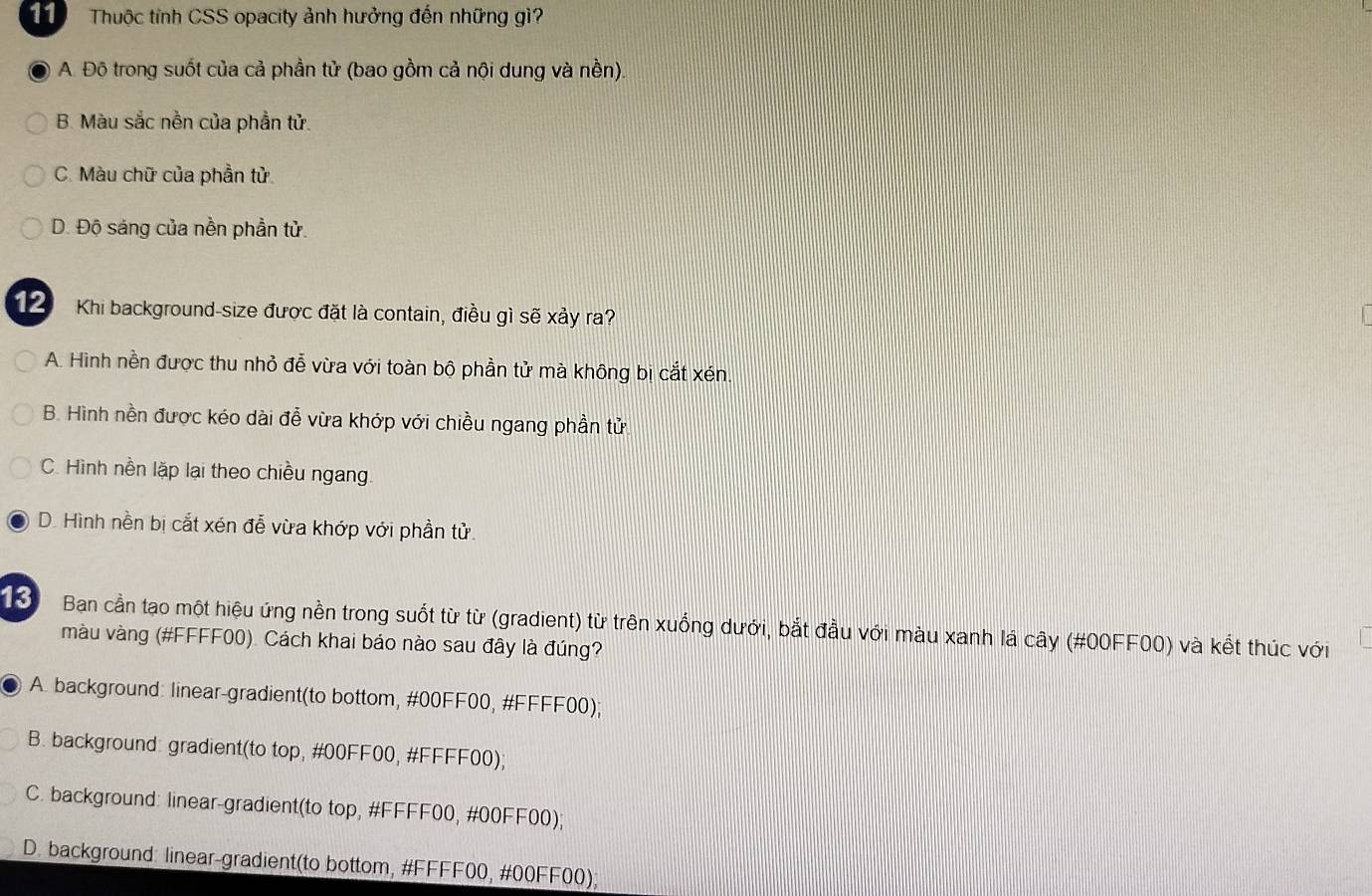 Thuộc tính CSS opacity ảnh hưởng đến những gì?
A. Độ trong suốt của cả phần tử (bao gồm cả nội dung và nền).
B. Màu sắc nền của phần tử.
C. Màu chữ của phần tử.
D. Độ sáng của nền phần tử.
2 Khi background-size được đặt là contain, điều gì sẽ xảy ra?

A. Hình nền được thu nhỏ đễ vừa với toàn bộ phần tử mà không bị cắt xén
B. Hình nền được kéo dài đễ vừa khớp với chiều ngang phần tử
C. Hình nền lặp lại theo chiều ngang.
D. Hình nền bị cắt xén đễ vừa khớp với phần tử.
13 Ban cần tạo một hiệu ứng nền trong suốt từ từ (gradient) từ trên xuống dưới, bắt đầu với màu xanh lá cây (#00FF00) và kết thúc với
màu vàng (#FFFF00). Cách khai báo nào sau đây là đúng?
A. background: linear-gradient(to bottom, #00FF00, #FFFF00);
B. background: gradient(to top, #00FF00, #FFFF00);
C. background: linear-gradient(to top, #FFFF00, #00FF00);
D. background: linear-gradient(to bottom, #FFFF00, #00FF00);