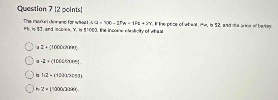 The market demand for wheat is Q=100-2Pw+1Pb+2Y. If the price of wheat, Pw, is $2, and the price of barley,
Pb, is $3, and income, Y, is $1000, the income elasticity of wheat
is 2· (1000/2099).
is -2· (1000/2099).
is 1/2· (1000/3099).
is 2· (1000/3099).