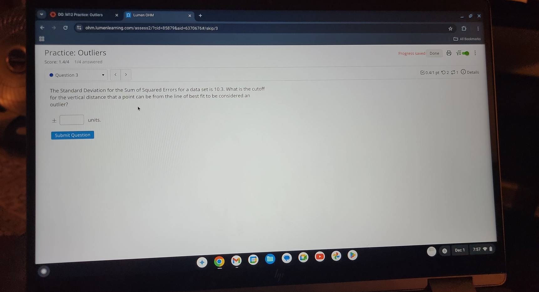 DO: M12 Practice: Outliers Ω Lumen OHM 
ohm.lumenlearning.com/assess2/?cid=85879&aid=6370676#/skip/3 
All Bookmarks 
Practice: Outliers Vo 
Progress saved Done 
Score: 1.4/4 1/4 answered 
B0.4/1 pt つ2 B1 
Question 3 > ) Details 
The Standard Deviation for the Sum of Squared Errors for a data set is 10.3. What is the cutoff 
for the vertical distance that a point can be from the line of best fit to be considered an 
outlier? 
± □ units. 
Submit Question 
Dec 1