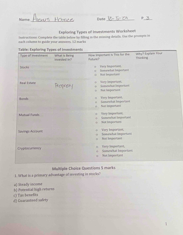 Name Date_
_P
Exploring Types of Investments Worksheet
Instructions: Complete the table below by filling in the missing details. Use the prompts in
each column to guide your answers. 12 marks
Multiple Choice Questions 5 marks
1. What is a primary advantage of investing in stocks?
a) Steady income
b) Potential high returns
c) Tax benefits
d) Guaranteed safety
1