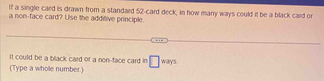 If a single card is drawn from a standard 52 -card deck, in how many ways could it be a black card or 
a non-face card? Use the additive principle. 
It could be a black card or a non-face card in □ ways. 
(Type a whole number.)