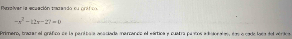 Resolver la ecuación trazando su gráfico.
-x^2-12x-27=0
Primero, trazar el gráfico de la parábola asociada marcando el vértice y cuatro puntos adicionales, dos a cada lado del vértice.