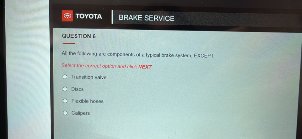 TOYOTA BRAKE SERVICE
QUESTION 6
_
All the following are components of a typical brake system, EXCEPT:
Select the correct option and click NEXT.
Transition valve
Discs
Flexible hoses
Calipers