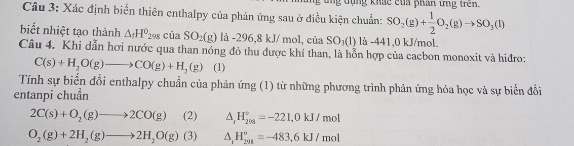 ng dụng khác của phân ứng trên. 
Câu 3: Xác định biến thiên enthalpy của phản ứng sau ở điều kiện chuẩn: SO_2(g)+ 1/2 O_2(g)to SO_3(l)
biết nhiệt tạo thành △ _fH^0298ciaSO_2(g) là -296,8kJ/mc l, của SO_3(1) là -441,0 kJ/mol. 
Câu 4. Khi dẫn hơi nước qua than nóng đỏ thu được khí than, là hỗn hợp của cacbon monoxit và hiđro:
C(s)+H_2O(g)to CO(g)+H_2(g) (1) 
Tính sự biến đổi enthalpy chuẩn của phản ứng (1) từ những phương trình phản ứng hóa học và sự biến đồi 
entanpi chuẩn
2C(s)+O_2(g)to 2CO(g) (2) △ _rH_(298)°=-221,0kJ/mol
O_2(g)+2H_2(g)to 2H_2O(g)(3) △ _rH_(298)°=-483,6kJ/mol