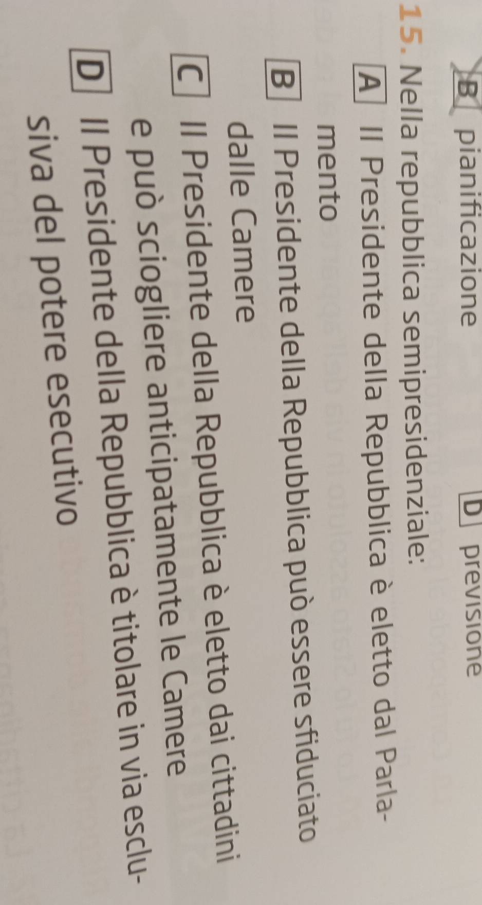 B pianificazione D previsione
15. Nella repubblica semipresidenziale:
A II Presidente della Repubblica è eletto dal Parla-
mento
B II Presidente della Repubblica può essere sfiduciato
dalle Camere
C Il Presidente della Repubblica è eletto dai cittadini
e può sciogliere anticipatamente le Camere
D Il Presidente della Repubblica è titolare in via esclu-
siva del potere esecutivo