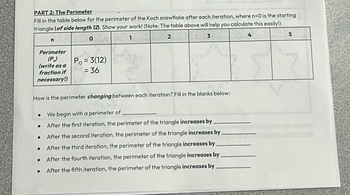 The Perimeter
Fill in the table below for the perimeter of the Koch snowflake after each iteration, where n=0 is the starting
(Note: The table above will help you calculate this easily!)
How is the perimeter changing between each iteration? Fill in the blanks below:
We begin with a perimeter of_
After the first iteration, the perimeter of the triangle increases by_
After the second iteration, the perimeter of the triangle increases by_
After the third iteration, the perimeter of the triangle increases by_
After the fourth iteration, the perimeter of the triangle increases by_
After the fifth iteration, the perimeter of the triangle increases by_