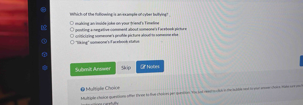 Which of the following is an example of cyber bullying?
making an inside joke on your friend's Timeline
posting a negative comment about someone’s Facebook picture
criticizing someone’s profle picture aloud to someone else
“liking” someone’s Facebook status
Submit Answer Skip # Notes
❼ Multiple Choice
Multiple choice questions offer three to five choices per question. You just need to click in the bubble next to your answer choice. Make sure you h