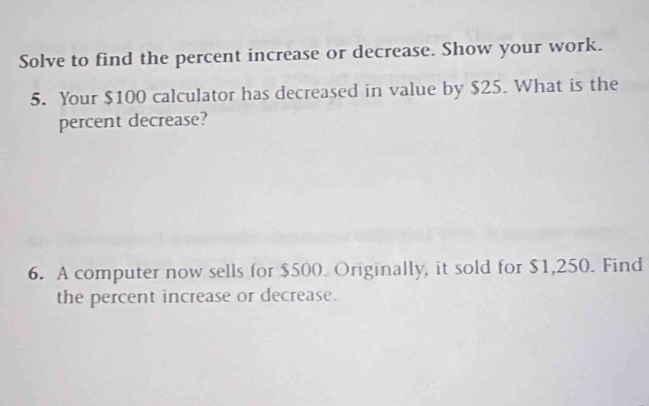 Solve to find the percent increase or decrease. Show your work. 
5. Your $100 calculator has decreased in value by $25. What is the 
percent decrease? 
6. A computer now sells for $500. Originally, it sold for $1,250. Find 
the percent increase or decrease.