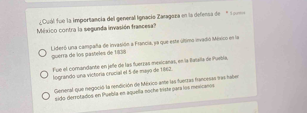 ¿Cuál fue la importancia del general Ignacio Zaragoza en la defensa de * 5 puntos
México contra la segunda invasión francesa?
Lideró una campaña de invasión a Francia, ya que este último invadió México en la
guerra de los pasteles de 1838
Fue el comandante en jefe de las fuerzas mexicanas, en la Batalla de Puebla,
logrando una victoria crucial el 5 de mayo de 1862.
General que negoció la rendición de México ante las fuerzas francesas tras haber
sido derrotados en Puebla en aquella noche triste para los mexicanos