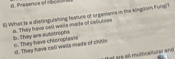 d. Presence of ribosomes
5) What is a distinguishing feature of organisms in the kingdom Fungi?
a. They have cell walls made of cellulose
b. They are autotrophs
c. They have chloroplasts
d. They have cell walls made of chitin
that are all multicellular and