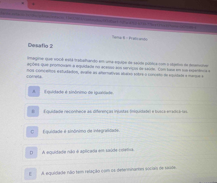 +
dante.estacio.br/disciplinas/estacio_13432803/conteudos/0f2d0ae1-1d1a-4762-b730-77bce131ce39?tema=DGT0389-6
Tema 6 - Praticando
Desafio 2
Imagine que você está trabalhando em uma equipe de saúde pública com o objetivo de desenvolver
ações que promovam a equidade no acesso aos serviços de saúde. Com base em sua experiência e
nos conceitos estudados, avalie as alternativas abaixo sobre o conceito de equidade e marque a
correta.
A Equidade é sinônimo de igualdade.
B Equidade reconhece as diferenças injustas (iniquidade) e busca erradicá-las.
CEquidade é sinônimo de integralidade.
D A equidade não é aplicada em saúde coletiva.
EA equidade não tem relação com os determinantes sociais de saúde.