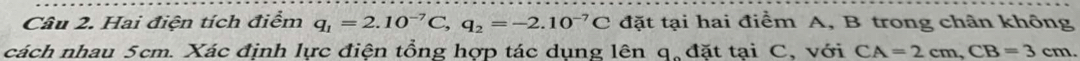 Hai điện tích điểm q_1=2.10^(-7)C, q_2=-2.10^(-7)C đặt tại hai điểm A, B trong chân không 
cách nhau 5cm. Xác định lực điện tổng hợp tác dụng lên q, đặt tại C, với CA=2cm, CB=3cm.
