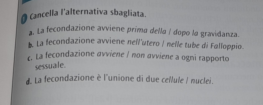 Cancella l’alternativa sbagliata.
a. La fecondazione avviene prima della / dopo la gravidanza.
b. La fecondazione avviene nell’utero / nelle tube di Falloppio.
c. La fecondazione avviene / non avviene a ogni rapporto
sessuale.
d. La fecondazione è l’unione di due cellule / nuclei.