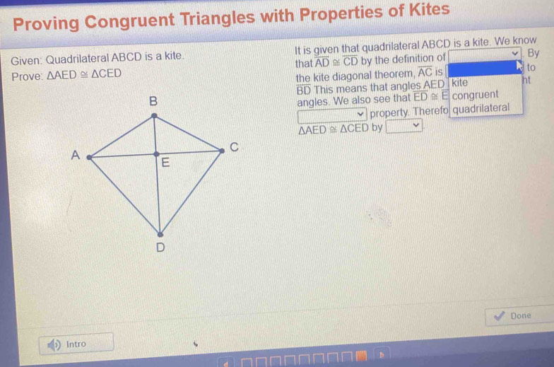 Proving Congruent Triangles with Properties of Kites 
Given: Quadrilateral ABCD is a kite. It is given that quadrilateral ABCD is a kite. We know 
Prove: △ AED≌ △ CED that overline AD≌ overline CD by the definition of By 
to 
the kite diagonal theorem, overline AC is kite ht
BD This means that angles AED
angles. We also see that overline ED≌ overline E congruent 
property. Therefo quadrilateral
△ AED≌ △ CED by 
Done 
Intro