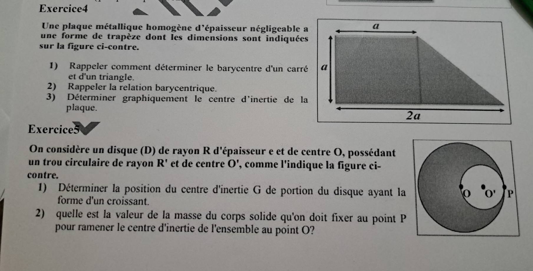 Une plaque métallique homogène d'épaisseur négligeable a 
une forme de trapèze dont les dimensions sont indiquées 
sur la figure ci-contre. 
1) Rappeler comment déterminer le barycentre d'un carré 
et d'un triangle. 
2) Rappeler la relation barycentrique. 
3) Déterminer graphiquement le centre d'inertie de la 
plaque. 
Exercice5 
On considère un disque (D) de rayon R d'épaisseur e et de centre O, possédant 
un trou circulaire de rayon R' et de centre 0 ', comme l'indique la figure ci- 
contre. 
1) Déterminer la position du centre d'inertie G de portion du disque ayant la 
forme d'un croissant. 
2) quelle est la valeur de la masse du corps solide qu'on doit fixer au point P
pour ramener le centre d'inertie de l'ensemble au point O?