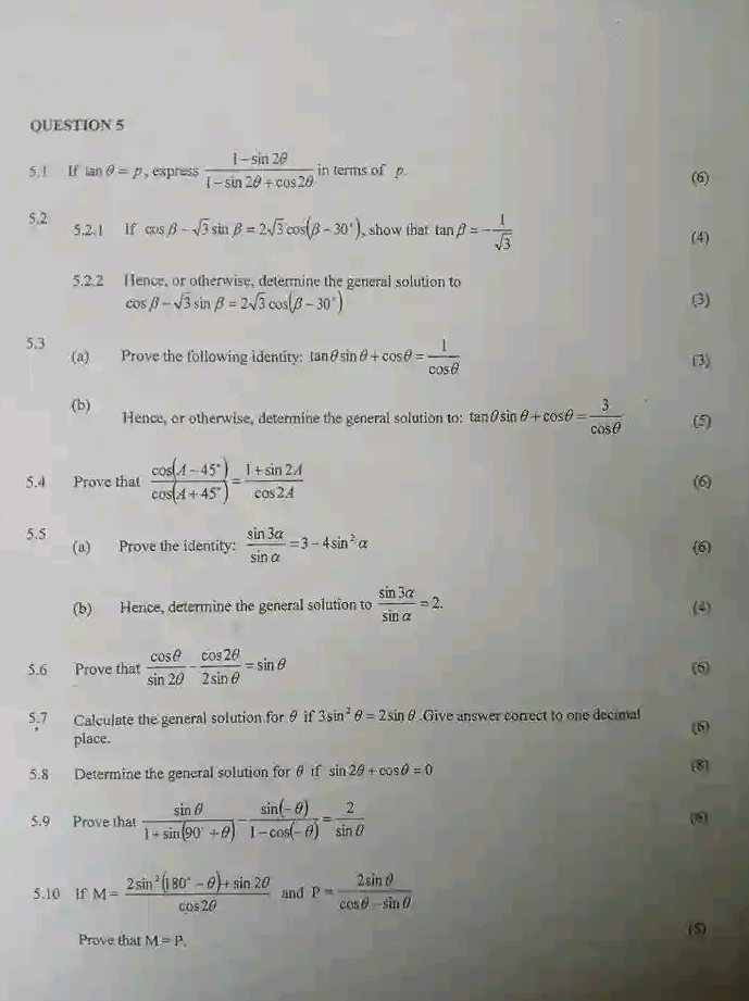 If tan θ =p , express  (1-sin 2θ )/1-sin 2θ +cos 2θ   in terms of p
(6)
5.2 5.2.1 If cos beta -sqrt(3)sin beta =2sqrt(3)cos (beta -30°) , show that tan beta =- 1/sqrt(3)  (4)
5.2.2 Hence, or otherwise, determine the general solution to
cos beta -sqrt(3)sin beta =2sqrt(3)cos (beta -30°) (3)
5.3
(a) Prove the following identity: tan θ sin θ +cos θ = 1/cos θ   (3)
(b) Hence, or otherwise, determine the general solution to: tan θ sin θ +cos θ = 3/cos θ   (5)
5.4 Prove that  (cos (A-45°))/cos (A+45°) = (1+sin 2A)/cos 2A  (6)
5.5
(a) Prove the identity:  sin 3alpha /sin alpha  =3-4sin^2alpha (6)
(b) Hence, determine the general solution to  sin 3alpha /sin alpha  =2. (4)
5.6 Prove that  cos θ /sin 2θ  - cos 2θ /2sin θ  =sin θ (6)
5.7 Calculate the general solution for θ if 3sin^2θ =2sin θ Give answer correct to one decimal (5)
place.
5.8 Determine the general solution for θ f sin 2θ +cos θ =0 8
5.9 Prove that  sin θ /1+sin (90°+θ ) - (sin (-θ ))/1-cos (-θ ) = 2/sin θ  
0
5.10 lf M= (2sin^2(180°-θ )+sin 2θ )/cos 2θ   and P= 2sin θ /cos θ -sin θ  
Prove that M=P. (S)