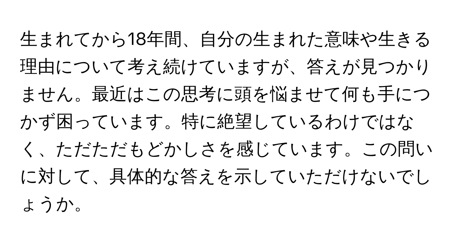 生まれてから18年間、自分の生まれた意味や生きる理由について考え続けていますが、答えが見つかりません。最近はこの思考に頭を悩ませて何も手につかず困っています。特に絶望しているわけではなく、ただただもどかしさを感じています。この問いに対して、具体的な答えを示していただけないでしょうか。