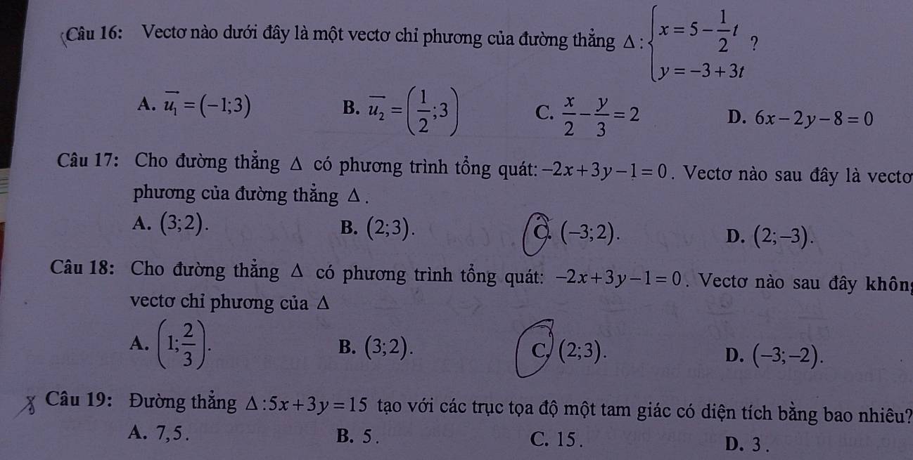 Vectơ nào dưới đây là một vectơ chỉ phương của đường thẳng Delta :beginarrayl x=5- 1/2 t y=-3+3tendarray. 2
A. vector u_1=(-1;3)
B. overline u_2=( 1/2 ;3) C.  x/2 - y/3 =2
D. 6x-2y-8=0
Câu 17: Cho đường thắng △ có phương trình tổng quát: -2x+3y-1=0. Vectơ nào sau đây là vecto
phương của đường thẳng △ .
A. (3;2). B. (2;3). a (-3;2). D. (2;-3). 
Câu 18: Cho đường thẳng Δ có phương trình tổng quát: -2x+3y-1=0. Vectơ nào sau đây khôn
vectơ chỉ phương của △
A. (1; 2/3 ).
B. (3;2). C (2;3). D. (-3;-2). 
Câu 19: Đường thắng △ :5x+3y=15 tạo với các trục tọa độ một tam giác có diện tích bằng bao nhiều?
A. 7, 5. B. 5. C. 15.
D. 3.