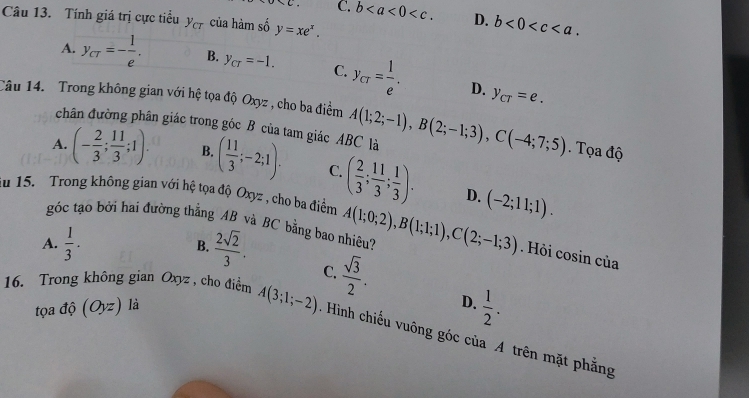 C. b . D. b<0<c. 
Câu 13. Tính giá trị cực tiểu y_cT của hàm số y=xe^x.
A. y_CT=- 1/e . B. y_CT=-1. C. y_CT= 1/e . y_CT=e. 
D.
Câu 14. Trong không gian với hệ tọa độ Oxyz , cho ba điểm A(1;2;-1), B(2;-1;3), C(-4;7;5). Tọa độ
chân đường phân giác trong góc B của tam giác ABC là
A. (- 2/3 ; 11/3 ;1). B. ( 11/3 ;-2;1). C. ( 2/3 ; 11/3 ; 1/3 ). 
ău 15. Trong không gian với hệ tọa độ Oxyz , cho ba điểm A(1;0;2), B(1;1;1), C(2;-1;3) (-2;11;1). 
D.
góc tạo bởi hai đường thẳng AB và BC bằng bao nhiệu?
A.  1/3 · B.  2sqrt(2)/3 . 
. Hỏi cosin của
C.  sqrt(3)/2 . D.  1/2 . 
tọa độ (Oyz) là
16. Trong không gian Oxyz , cho điểm A(3;1;-2). Hình chiếu vuông góc của A trên mặt phẳng