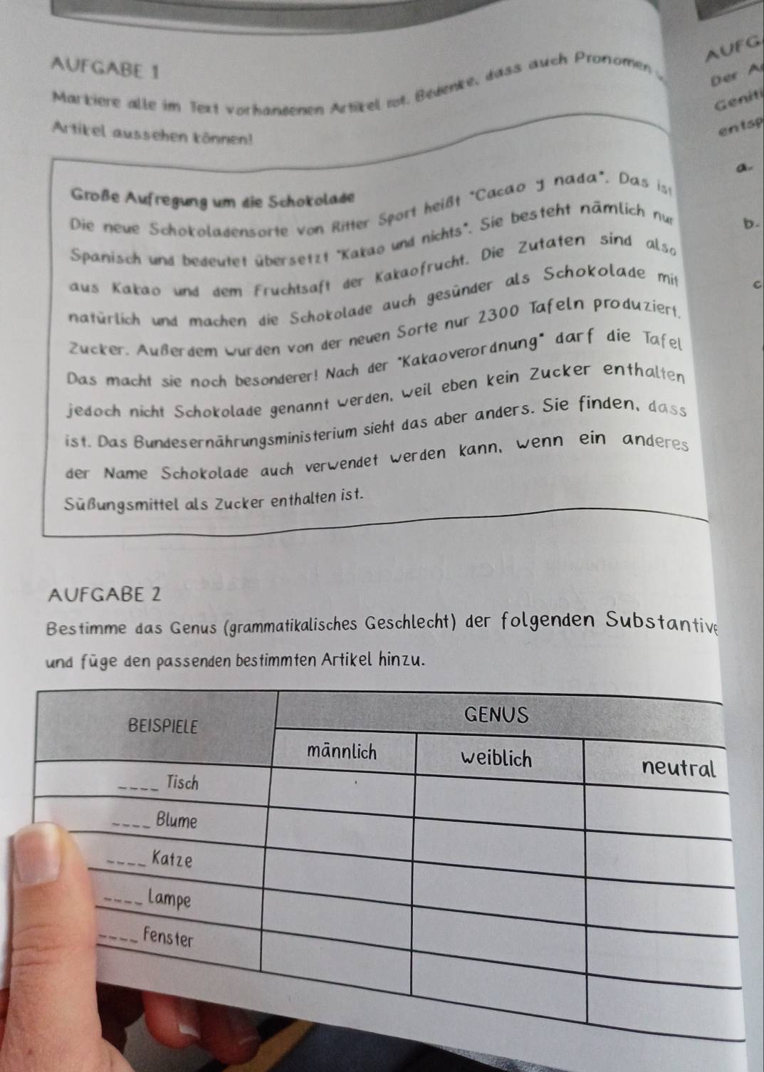 AUFG 
AUFGABE 1 
Markiere alle im Text vorhandenen Articel not. Bedenke, wass auch Pronomen w Der A 
Geniti 
Artikel aussehen können! 
entsp 
a. 
Große Aufregung um die Schokolase 
Die neue Schokoladensorte von Ritter Sport heißt "Cacao y nada". Das ist 
Spanisch und bedeutet übersetzt 'Kakao und nichts". Sie besteht nämlich nur 
b. 
aus Kakao und dem Fruchtsaft der Kakaofrucht. Die Zutaten sind also 
natürlich und machen die Schokolade auch gesünder als Schokolade mit 
c 
Zücker. Außerdem wurden von der neuen Sorte nur 2300 Tafeln produziert. 
Das macht sie noch besonderer! Nach der "Kakaoverordnung" darf die Tafel 
jedoch nicht Schokolade genannt werden, weil eben kein Zucker enthalten 
ist. Das Bundesernährungsministerium sieht das aber anders. Sie finden, dass 
der Name Schokolade auch verwendet werden kann, wenn ein anderes 
Süßungsmittel als Zucker enthalten ist. 
AUFGABE 2 
Bestimme das Genus (grammatikalisches Geschlecht) der folgenden Substantive 
und füge den passenden bestimmten Artikel hinzu.