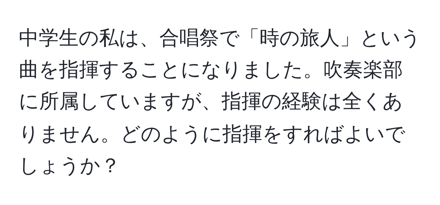 中学生の私は、合唱祭で「時の旅人」という曲を指揮することになりました。吹奏楽部に所属していますが、指揮の経験は全くありません。どのように指揮をすればよいでしょうか？