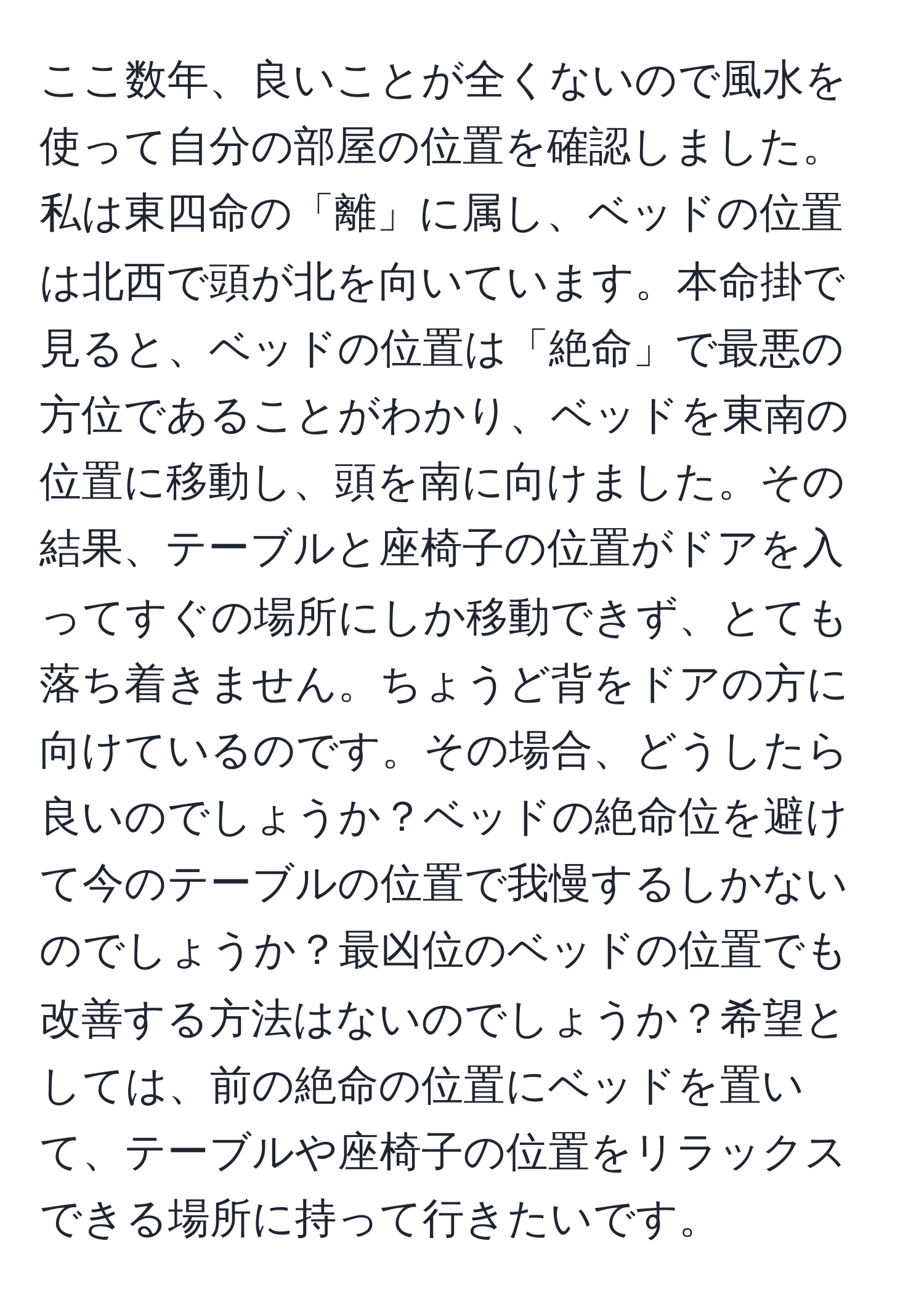 ここ数年、良いことが全くないので風水を使って自分の部屋の位置を確認しました。私は東四命の「離」に属し、ベッドの位置は北西で頭が北を向いています。本命掛で見ると、ベッドの位置は「絶命」で最悪の方位であることがわかり、ベッドを東南の位置に移動し、頭を南に向けました。その結果、テーブルと座椅子の位置がドアを入ってすぐの場所にしか移動できず、とても落ち着きません。ちょうど背をドアの方に向けているのです。その場合、どうしたら良いのでしょうか？ベッドの絶命位を避けて今のテーブルの位置で我慢するしかないのでしょうか？最凶位のベッドの位置でも改善する方法はないのでしょうか？希望としては、前の絶命の位置にベッドを置いて、テーブルや座椅子の位置をリラックスできる場所に持って行きたいです。